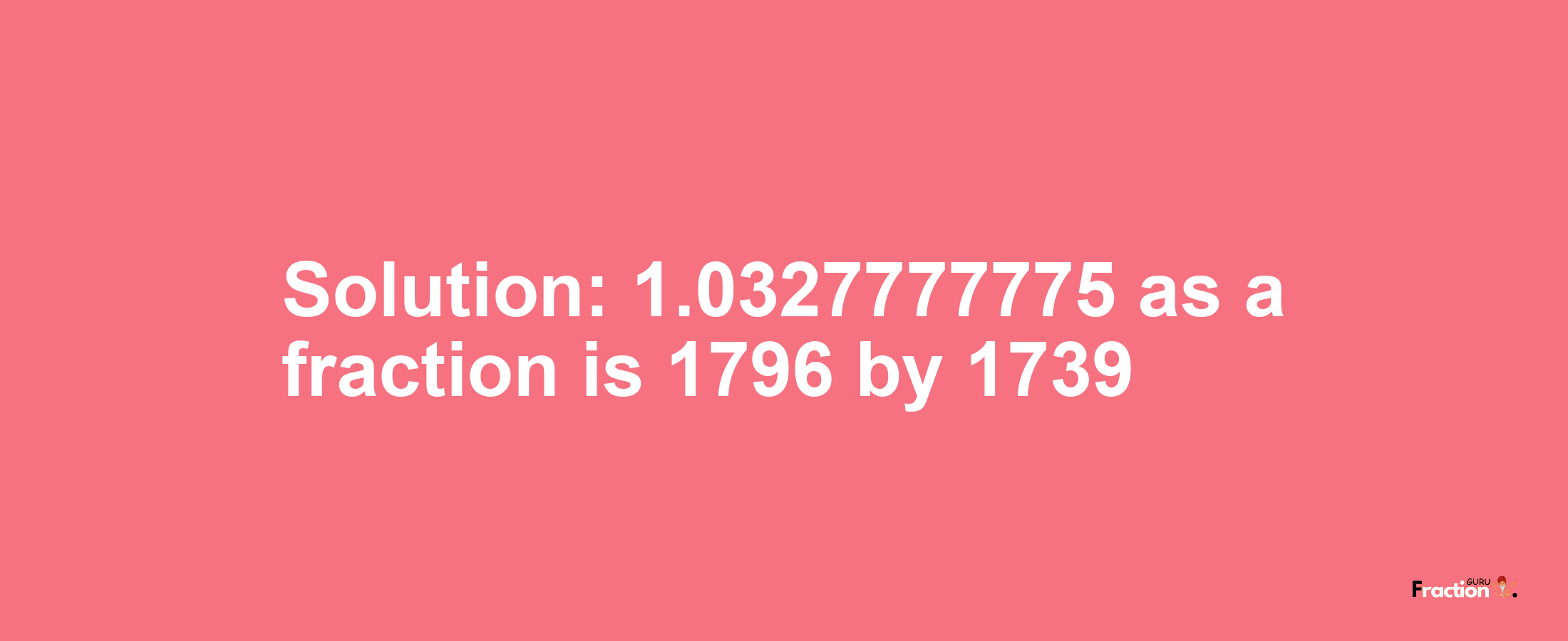 Solution:1.0327777775 as a fraction is 1796/1739